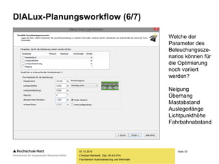 Seite 53
Fachbereich Automatisierung und Informatik
DIALux-Planungsworkflow (6/7)
07.10.2015
Christian Reinboth, Dipl.-Wi.Inf.(FH)
Welche der
Parameter des
Beleuchungssze-
narios können für
die Optimierung
noch variiert
werden?
Neigung
Überhang
Mastabstand
Auslegerlänge
Lichtpunkthöhe
Fahrbahnabstand
 