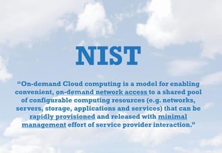 NIST
“On-demand Cloud computing is a model for enabling
convenient, on-demand network access to a shared pool
of configurable computing resources (e.g. networks,
servers, storage, applications and services) that can be
rapidly provisioned and released with minimal
management effort of service provider interaction.”
 