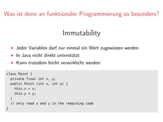 Was ist denn an funktionaler Programmierung so besonders?
Immutability
Jeder Variablen darf nur einmal ein Wert zugewiesen werden
In Java nicht direkt unterstützt
Kann trotzdem leicht verwirklicht werden:
class Point {
private final int x, y;
public Point (int x, int y) {
this.x = x;
this.y = y;
}
// only read x and y in the remaining code
}
 