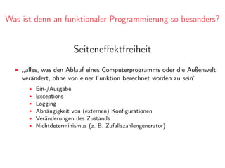Was ist denn an funktionaler Programmierung so besonders?
Seiteneﬀektfreiheit
„alles, was den Ablauf eines Computerprogramms oder die Außenwelt
verändert, ohne von einer Funktion berechnet worden zu sein“
Ein-/Ausgabe
Exceptions
Logging
Abhängigkeit von (externen) Konﬁgurationen
Veränderungen des Zustands
Nichtdeterminismus (z. B. Zufallszahlengenerator)
 