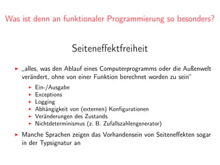 Was ist denn an funktionaler Programmierung so besonders?
Seiteneﬀektfreiheit
„alles, was den Ablauf eines Computerprogramms oder die Außenwelt
verändert, ohne von einer Funktion berechnet worden zu sein“
Ein-/Ausgabe
Exceptions
Logging
Abhängigkeit von (externen) Konﬁgurationen
Veränderungen des Zustands
Nichtdeterminismus (z. B. Zufallszahlengenerator)
Manche Sprachen zeigen das Vorhandensein von Seiteneﬀekten sogar
in der Typsignatur an
 