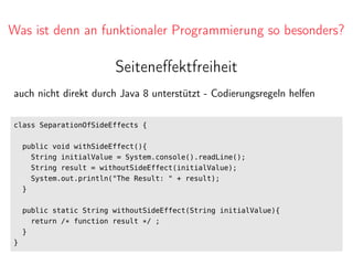 Was ist denn an funktionaler Programmierung so besonders?
Seiteneﬀektfreiheit
auch nicht direkt durch Java 8 unterstützt - Codierungsregeln helfen
class SeparationOfSideEffects {
public void withSideEffect(){
String initialValue = System.console().readLine();
String result = withoutSideEffect(initialValue);
System.out.println("The Result: " + result);
}
public static String withoutSideEffect(String initialValue){
return /* function result */ ;
}
}
 