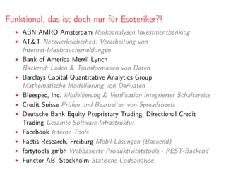 Funktional, das ist doch nur für Esoteriker?!
ABN AMRO Amsterdam Risikoanalysen Investmentbanking
AT&T Netzwerksicherheit: Verarbeitung von
Internet-Missbrauchsmeldungen
Bank of America Merril Lynch
Backend: Laden & Transformieren von Daten
Barclays Capital Quantitative Analytics Group
Mathematische Modellierung von Derivaten
Bluespec, Inc. Modellierung & Veriﬁkation integrierter Schaltkreise
Credit Suisse Prüfen und Bearbeiten von Spreadsheets
Deutsche Bank Equity Proprietary Trading, Directional Credit
Trading Gesamte Software-Infrastruktur
Facebook Interne Tools
Factis Research, Freiburg Mobil-Lösungen (Backend)
fortytools gmbh Webbasierte Produktivitätstools - REST-Backend
Functor AB, Stockholm Statische Codeanalyse
 