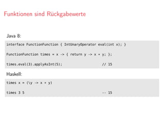 Funktionen sind Rückgabewerte
Java 8:
interface FunctionFunction { IntUnaryOperator eval(int x); }
FunctionFunction times = x -> { return y -> x * y; };
times.eval(3).applyAsInt(5); // 15
Haskell:
times x = (y -> x * y)
times 3 5 -- 15
 