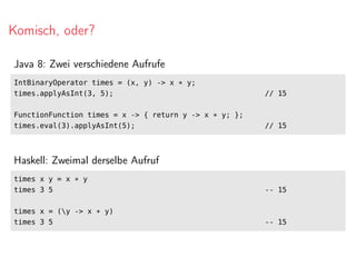 Komisch, oder?
Java 8: Zwei verschiedene Aufrufe
IntBinaryOperator times = (x, y) -> x * y;
times.applyAsInt(3, 5); // 15
FunctionFunction times = x -> { return y -> x * y; };
times.eval(3).applyAsInt(5); // 15
Haskell: Zweimal derselbe Aufruf
times x y = x * y
times 3 5 -- 15
times x = (y -> x * y)
times 3 5 -- 15
 