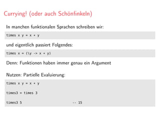 Currying! (oder auch Schönﬁnkeln)
In manchen funktionalen Sprachen schreiben wir:
times x y = x * y
und eigentlich passiert Folgendes:
times x = (y -> x * y)
Denn: Funktionen haben immer genau ein Argument
Nutzen: Partielle Evaluierung:
times x y = x * y
times3 = times 3
times3 5 -- 15
 
