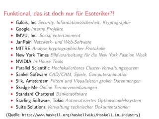 Funktional, das ist doch nur für Esoteriker?!
Galois, Inc Security, Informationssicherheit, Kryptographie
Google Interne Projekte
IMVU, Inc. Social entertainment
JanRain Netzwerk- und Web-Software
MITRE Analyse kryptographischer Protokolle
New York Times Bildverarbeitung für die New York Fashion Week
NVIDIA In-House Tools
Parallel Scientiﬁc Hochskalierbares Cluster-Verwaltungssystem
Sankel Software CAD/CAM, Spiele, Computeranimation
Silk, Amsterdam Filtern und Visualisieren großer Datenmengen
Skedge Me Online-Terminvereinbarungen
Standard Chartered Bankensoftware
Starling Software, Tokio Automatisiertes Optionshandelssystem
Suite Solutions Verwaltung technischer Dokumentationen
(Quelle: http://www.haskell.org/haskellwiki/Haskell_in_industry)
 
