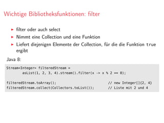 Wichtige Bibliotheksfunktionen: ﬁlter
ﬁlter oder auch select
Nimmt eine Collection und eine Funktion
Liefert diejenigen Elemente der Collection, für die die Funktion true
ergibt
Java 8:
Stream<Integer> filteredStream =
asList(1, 2, 3, 4).stream().filter(x -> x % 2 == 0);
filteredStream.toArray(); // new Integer[]{2, 4}
filteredStream.collect(Collectors.toList()); // Liste mit 2 und 4
 