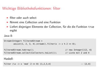 Wichtige Bibliotheksfunktionen: ﬁlter
ﬁlter oder auch select
Nimmt eine Collection und eine Funktion
Liefert diejenigen Elemente der Collection, für die die Funktion true
ergibt
Java 8:
Stream<Integer> filteredStream =
asList(1, 2, 3, 4).stream().filter(x -> x % 2 == 0);
filteredStream.toArray(); // new Integer[]{2, 4}
filteredStream.collect(Collectors.toList()); // Liste mit 2 und 4
Haskell:
filter (x -> x `mod` 2 == 0) [1,2,3,4] -- [2,4]
 