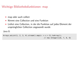 Wichtige Bibliotheksfunktionen: map
map oder auch collect
Nimmt eine Collection und eine Funktion
Liefert eine Collection, in der die Funktion auf jedes Element der
ursprünglichen Collection angewandt wurde
Java 8:
Arrays.asList(1, 2, 3, 4).stream().map(x -> x + 5).toArray();
// new Integer[]{6, 7, 8, 9}
 