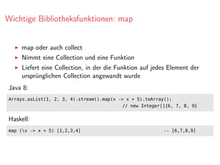Wichtige Bibliotheksfunktionen: map
map oder auch collect
Nimmt eine Collection und eine Funktion
Liefert eine Collection, in der die Funktion auf jedes Element der
ursprünglichen Collection angewandt wurde
Java 8:
Arrays.asList(1, 2, 3, 4).stream().map(x -> x + 5).toArray();
// new Integer[]{6, 7, 8, 9}
Haskell:
map (x -> x + 5) [1,2,3,4] -- [6,7,8,9]
 