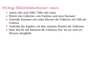 Wichtige Bibliotheksfunktionen: reduce
reduce oder auch foldl / foldr oder inject
Nimmt eine Collection, eine Funktion und einen Startwert
Verbindet Startwert und erstes Element der Collection mit Hilfe der
Funktion
Verbindet das Ergebnis mit dem nächsten Element der Collection
Setzt dies für alle Elemente der Collection fort, bis nur noch ein
Element übrigbleibt
 