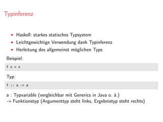Typinferenz
Haskell: starkes statisches Typsystem
Leichtgewichtige Verwendung dank Typinferenz
Herleitung des allgemeinst möglichen Typs
Beispiel:
f x = x
Typ:
f :: a -> a
a : Typvariable (vergleichbar mit Generics in Java o. ä.)
-> Funktionstyp (Argumenttyp steht links, Ergebnistyp steht rechts)
 