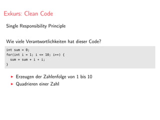 Exkurs: Clean Code
Single Responsibility Principle
Wie viele Verantwortlichkeiten hat dieser Code?
int sum = 0;
for(int i = 1; i <= 10; i++) {
sum = sum + i * i;
}
Erzeugen der Zahlenfolge von 1 bis 10
Quadrieren einer Zahl
 