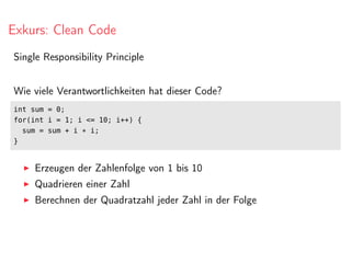 Exkurs: Clean Code
Single Responsibility Principle
Wie viele Verantwortlichkeiten hat dieser Code?
int sum = 0;
for(int i = 1; i <= 10; i++) {
sum = sum + i * i;
}
Erzeugen der Zahlenfolge von 1 bis 10
Quadrieren einer Zahl
Berechnen der Quadratzahl jeder Zahl in der Folge
 