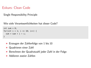 Exkurs: Clean Code
Single Responsibility Principle
Wie viele Verantwortlichkeiten hat dieser Code?
int sum = 0;
for(int i = 1; i <= 10; i++) {
sum = sum + i * i;
}
Erzeugen der Zahlenfolge von 1 bis 10
Quadrieren einer Zahl
Berechnen der Quadratzahl jeder Zahl in der Folge
Addieren zweier Zahlen
 