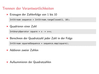 Trennen der Verantwortlichkeiten
Erzeugen der Zahlenfolge von 1 bis 10
IntStream sequence = IntStream.rangeClosed(1, 10);
Quadrieren einer Zahl
IntUnaryOperator square = x -> x*x;
Berechnen der Quadratzahl jeder Zahl in der Folge
IntStream squaredSequence = sequence.map(square);
Addieren zweier Zahlen
Aufsummieren der Quadratzahlen
 