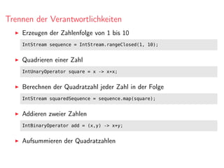 Trennen der Verantwortlichkeiten
Erzeugen der Zahlenfolge von 1 bis 10
IntStream sequence = IntStream.rangeClosed(1, 10);
Quadrieren einer Zahl
IntUnaryOperator square = x -> x*x;
Berechnen der Quadratzahl jeder Zahl in der Folge
IntStream squaredSequence = sequence.map(square);
Addieren zweier Zahlen
IntBinaryOperator add = (x,y) -> x+y;
Aufsummieren der Quadratzahlen
 
