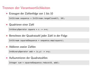 Trennen der Verantwortlichkeiten
Erzeugen der Zahlenfolge von 1 bis 10
IntStream sequence = IntStream.rangeClosed(1, 10);
Quadrieren einer Zahl
IntUnaryOperator square = x -> x*x;
Berechnen der Quadratzahl jeder Zahl in der Folge
IntStream squaredSequence = sequence.map(square);
Addieren zweier Zahlen
IntBinaryOperator add = (x,y) -> x+y;
Aufsummieren der Quadratzahlen
Integer sum = squaredSequence.reduce(0, add);
 