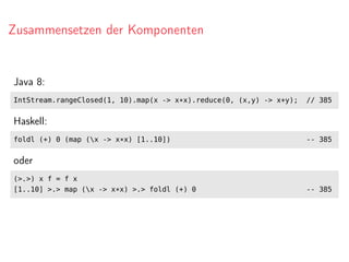 Zusammensetzen der Komponenten
Java 8:
IntStream.rangeClosed(1, 10).map(x -> x*x).reduce(0, (x,y) -> x+y); // 385
Haskell:
foldl (+) 0 (map (x -> x*x) [1..10]) -- 385
oder
(>.>) x f = f x
[1..10] >.> map (x -> x*x) >.> foldl (+) 0 -- 385
 