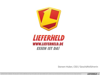 ESSEN IST DA!



                                                                                                                                                                                                              Doreen	
  Huber,	
  CSO	
  /	
  GeschäFsführerin	
  

Lieferheld	
  GmbH	
  conﬁden2al.-­‐This	
  document	
  is	
  strictly	
  conﬁden2al	
  and	
  may	
  not	
  be	
  copied,	
  used,	
  made	
  available	
  and	
  its	
  contents	
  may	
  not	
  be	
  disclosed	
  to	
  third	
  par2es	
  without	
  our	
  prior	
  wri?en	
  permission	
     .de
 