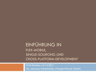 EINFÜHRUNG IN
FLEX-MOBILE,
SINGLE-SOURCING UND
CROSS-PLATFORM-DEVELOPMENT
WW-Techday 16.12.2011
Von Johannes Hohenbichler (WeigleWilczek GmbH)
 