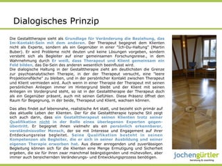 Dialogisches Prinzip
Die Gestalttherapie sieht als Grundlage für Veränderung die Beziehung, das
Im-Kontakt-Sein mit dem anderen. Der Therapeut begegnet dem Klienten
nicht als Experte, sondern als ein Gegenüber in einer "Ich-Du-Haltung" (Martin
Buber). Er wird Probleme nicht deuten und keine Lösungen vorgeben, sondern
versteht sich als Begleiter auf einer gemeinsamen Forschungsreise., in dem
Wahrnehmung durch Er weiß, dass Therapeut und Klient gemeinsam ein
Feld bilden, das Da-Sein des anderen wesentlich beeinflusst wird.
Die dialogische Haltung in der Gestalttherapie zieht am deutlichsten die Grenze
zur psychoanalytischen Therapie, in der der Therapeut versucht, eine "leere
Projektionsfläche" zu bleiben, und in der persönlicher Kontakt zwischen Therapeut
und Klient vermieden wird. Auch wenn in einer Therapie der Therapeut mit seinen
persönlichen Anliegen immer im Hintergrund bleibt und der Klient mit seinen
Anliegen im Vordergrund steht, so ist in der Gestalttherapie der Therapeut doch
als ein Gegenüber präsent, auch mit seinen Gefühlen. Diese Präsenz öffnet den
Raum für Begegnung, in der beide, Therapeut und Klient, wachsen können.

Das alles findet auf lebensnahe, realistische Art statt, und bezieht sich primär auf
das aktuelle Leben der Klienten. Der für die Gestalttherapie typische Stil zeigt
sich auch darin, dass ein Gestalttherapeut seinen Klienten trotz seiner
Qualifikation nicht in der Rolle eines überlegenen Experten gegen-
übertritt. Er begegnet ihnen vielmehr als ein persönlich erkennbarer,
verständnisvoller Mensch, der sie mit Interesse und Engagement auf ihrer
Entdeckungsreise begleitet. Seine Qualifikation besteht in seinen
Kompetenzen als Begleiter, die er sich in seiner Ausbildung und seiner
eigenen Therapie erworben hat. Aus dieser anregenden und zuverlässigen
Begleitung können sich für die Klienten eine Menge Ermutigung und Sicherheit
ergeben, die sie für ihren zwar manchmal beängstigenden und mühevollen, aber
immer auch bereichernden Veränderungs- und Entwicklungsprozess benötigen.
 