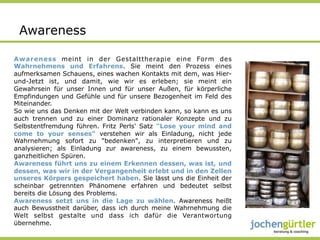 Awareness

Awareness meint in der Gestalttherapie eine Form des
Wahrnehmens und Erfahrens. Sie meint den Prozess eines
aufmerksamen Schauens, eines wachen Kontakts mit dem, was Hier-
und-Jetzt ist, und damit, wie wir es erleben; sie meint ein
Gewahrsein für unser Innen und für unser Außen, für körperliche
Empfindungen und Gefühle und für unsere Bezogenheit im Feld des
Miteinander.
So wie uns das Denken mit der Welt verbinden kann, so kann es uns
auch trennen und zu einer Dominanz rationaler Konzepte und zu
Selbstentfremdung führen. Fritz Perls' Satz "Lose your mind and
come to your senses" verstehen wir als Einladung, nicht jede
Wahrnehmung sofort zu "bedenken", zu interpretieren und zu
analysieren; als Einladung zur awareness, zu einem bewussten,
ganzheitlichen Spüren.
Awareness führt uns zu einem Erkennen dessen, was ist, und
dessen, was wir in der Vergangenheit erlebt und in den Zellen
unseres Körpers gespeichert haben. Sie lässt uns die Einheit der
scheinbar getrennten Phänomene erfahren und bedeutet selbst
bereits die Lösung des Problems.
Awareness setzt uns in die Lage zu wählen. Awareness heißt
auch Bewusstheit darüber, dass ich durch meine Wahrnehmung die
Welt selbst gestalte und dass ich dafür die Verantwortung
übernehme.
 