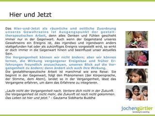 Hier und Jetzt

Das Hier-und-Jetzt als räumliche und zeitliche Zuordnung
unseres Gewahrseins ist Ausgangspunkt der gestalt-
therapeutischen Arbeit, denn alles Denken und Fühlen geschieht
immer nur in der Gegenwart. Auch wenn der Gegenstand unseres
Gewahrseins ein Ereignis ist, das irgendwo und irgendwann anders
stattgefunden hat oder als zukünftiges Ereignis vorgestellt wird, so wirkt
er doch immer in die Gegenwart hinein und beeinflusst unser aktuelles
Sein.
Die Vergangenheit können wir nicht ändern; aber wir können
lernen, die Wirkung vergangener Ereignisse und früher Er-
fahrungen freundlich anzuschauen, unseren Blick auf die Ver-
gangenheit zu ändern; dann ändert sich auch ihre Wirkung.
Die gestalttherapeutische Arbeit ist manchmal wie eine Reise: Sie
beginnt in der Gegenwart, folgt den Phänomenen (der Körpersprache,
der Stimme, dem Atem), landet so in der Vergangenheit, lässt das
Vergangene erfahren, um dann das Erfahrene zu integrieren.

„Laufe nicht der Vergangenheit nach. Verliere dich nicht in der Zukunft.
Die Vergangenheit ist nicht mehr, die Zukunft ist noch nicht gekommen.
Das Leben ist hier und jetzt.“ - Gautama Siddharta Buddha
 