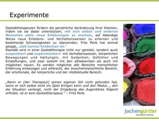 Experimente
Gestalttherapeuten fördern die persönliche Veränderung ihrer Klienten,
indem sie sie dabei unterstützen, mit sich selbst und anderen
Menschen aktiv neue Erfahrungen zu machen, auf lebendige
Weise neue Erlebens- und Verhaltensweisen zu erlernen und
bestehende Schwierigkeiten zu überwinden. Fritz Perls hat einmal
gesagt, „daß Lernen Entdecken ist.”
Deshalb wird in einer Gestalttherapie nicht nur geredet, sondern auch
ausprobiert und experimentiert: mit Verhaltensweisen, körperlichen
Bewegungen und Haltungen, mit Gedanken, Gefühlen und
Einstellungen, und zwar sowohl mit den altbekannten als auch mit
möglichen neuen. Es werden möglichst alle Bereiche menschlicher
Erfahrung einbezogen und erforscht, der zwischenmenschliche Bereich,
der emotionale, der körperliche und der intellektuelle Bereich.


„Wenn er [der Therapeut] seinen eigenen Stil nicht gefunden hat,
wenn er sich selbst nicht ins Spiel bringen kann und den Modus…, den
die Situation verlangt, nicht der Eingebung des Augenblicks folgend
erfindet, ist er kein Gestalttherapeut.“ – Fritz Perls
 