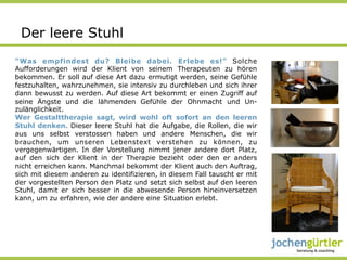 Der leere Stuhl
"Was empfindest du? Bleibe dabei. Erlebe es!" Solche
Aufforderungen wird der Klient von seinem Therapeuten zu hören
bekommen. Er soll auf diese Art dazu ermutigt werden, seine Gefühle
festzuhalten, wahrzunehmen, sie intensiv zu durchleben und sich ihrer
dann bewusst zu werden. Auf diese Art bekommt er einen Zugriff auf
seine Ängste und die lähmenden Gefühle der Ohnmacht und Un-
zulänglichkeit.
Wer Gestalttherapie sagt, wird wohl oft sofort an den leeren
Stuhl denken. Dieser leere Stuhl hat die Aufgabe, die Rollen, die wir
aus uns selbst verstossen haben und andere Menschen, die wir
brauchen, um unseren Lebenstext verstehen zu können, zu
vergegenwärtigen. In der Vorstellung nimmt jener andere dort Platz,
auf den sich der Klient in der Therapie bezieht oder den er anders
nicht erreichen kann. Manchmal bekommt der Klient auch den Auftrag,
sich mit diesem anderen zu identifizieren, in diesem Fall tauscht er mit
der vorgestellten Person den Platz und setzt sich selbst auf den leeren
Stuhl, damit er sich besser in die abwesende Person hineinversetzen
kann, um zu erfahren, wie der andere eine Situation erlebt.
 