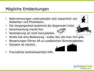 Mögliche Entdeckungen

•  Wahrnehmungen unterscheiden sich wesentlich von
   Gedanken und Phantasien.
•  Die Vergangenheit bestimmt die Gegenwart nicht.
•  Verantwortung macht frei.
•  Veränderung ist nicht herzustellen.
•  Nichts hat eine Bedeutung - außer der, die man ihm gibt.
•  Bewertungen führen oft zu zusätzlichen Schwierigkeiten.
•  Disziplin ist nützlich.

•  Freundliche Aufmerksamkeit hilft.
 
