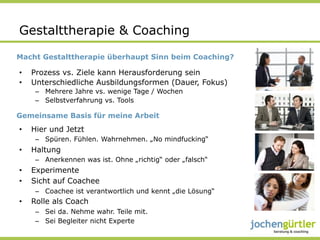 Gestalttherapie & Coaching
Macht Gestalttherapie überhaupt Sinn beim Coaching?

•    Prozess vs. Ziele kann Herausforderung sein
•    Unterschiedliche Ausbildungsformen (Dauer, Fokus)
      –  Mehrere Jahre vs. wenige Tage / Wochen
      –  Selbstverfahrung vs. Tools

Gemeinsame Basis für meine Arbeit
•    Hier und Jetzt
      –  Spüren. Fühlen. Wahrnehmen. „No mindfucking“
•    Haltung
      –  Anerkennen was ist. Ohne „richtig“ oder „falsch“
•    Experimente
•    Sicht auf Coachee
      –  Coachee ist verantwortlich und kennt „die Lösung“
•    Rolle als Coach
      –  Sei da. Nehme wahr. Teile mit.
      –  Sei Begleiter nicht Experte
 