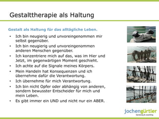 Gestalttherapie als Haltung

Gestalt als Haltung für das alltägliche Leben.
•    Ich bin neugierig und unvoreingenommen mir
     selbst gegenüber.
•    Ich bin neugierig und unvoreingenommen
     anderen Menschen gegenüber.
•    Ich konzentriere mich auf das, was im Hier und
     Jetzt, im gegenwärtigen Moment geschieht.
•    Ich achte auf die Signale meines Körpers.
•    Mein Handeln hat Konsequenzen und ich
     übernehme dafür die Verantwortung.
•    Ich übernehme für mich Verantwortung.
•    Ich bin nicht Opfer oder abhängig von anderen,
     sondern bewusster Entscheider für mich und
     mein Leben.
•    Es gibt immer ein UND und nicht nur ein ABER.
 