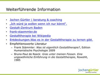 Weiterführende Information

•    Jochen Gürtler | beratung & coaching
•    „Ich würd ja wollen wenn ich nur könnt“.
•    Gestalt-Zentrum Baden
•    frank-staemmler.de
•    Gestalttherapie bei Wikipedia
•    Entdeckungen.Was es in der Gestalttherapie zu lernen gibt.
•    Empfehlenswerte Literatur
     –  Frank Stämmler: Was ist eigentlich Gestalttherapie?, Edition
        Humanistische Psychologie 2009
     –  Bruno-Paul de Roeck: Gras unter meinen Füssen. Eine
        ungewöhnliche Einführung in die Gestalttherapie, Rowohlt,
        1985
 