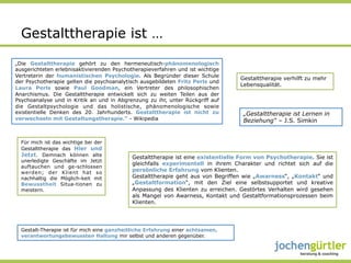 Gestalttherapie ist …

„Die Gestalttherapie gehört zu den hermeneutisch-phänomenologisch
ausgerichteten erlebnisaktivierenden Psychotherapieverfahren und ist wichtige
Vertreterin der humanistischen Psychologie. Als Begründer dieser Schule
                                                                                  Gestalttherapie verhilft zu mehr
der Psychotherapie gelten die psychoanalytisch ausgebildeten Fritz Perls und
                                                                                  Lebensqualität.
Laura Perls sowie Paul Goodman, ein Vertreter des philosophischen
Anarchismus. Die Gestalttherapie entwickelt sich zu weiten Teilen aus der
Psychoanalyse und in Kritik an und in Abgrenzung zu ihr, unter Rückgriff auf
die Gestaltpsychologie und das holistische, phänomenologische sowie
existentielle Denken des 20. Jahrhunderts. Gestalttherapie ist nicht zu            „Gestalttherapie ist Lernen in
verwechseln mit Gestaltungstherapie.“ - Wikipedia                                  Beziehung“ – J.S. Simkin


  Für mich ist das wichtige bei der
  Gestalttherapie das Hier und
  Jetzt. Demnach können alte                Gestalttherapie ist eine existentielle Form von Psychotherapie. Sie ist
  unerledigte Geschäfte im Jetzt
                                            gleichfalls experimentell in ihrem Charakter und richtet sich auf die
  auftauchen und ge-schlossen
  werden; der Klient hat so                 persönliche Erfahrung vom Klienten.
  nachhaltig die Möglich-keit mit           Gestalttherapie geht aus von Begriffen wie „Awarness“, „Kontakt“ und
  Bewusstheit Situa-tionen zu               „Gestaltformation“, mit den Ziel eine selbstsupportet und kreative
  meistern.                                 Anpassung des Klienten zu erreichen. Gestörtes Verhalten wird gesehen
                                            als Mangel von Awarness, Kontakt und Gestaltformationsprozessen beim
                                            Klienten.




  Gestalt-Therapie ist für mich eine ganzheitliche Erfahrung einer achtsamen,
  verantwortungsbewussten Haltung mir selbst und anderen gegenüber.
 