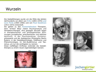 Wurzeln

Die Gestalttherapie wurde um die Mitte des letzten
Jahrhunderts vor allem von Fritz (1893–1970) und
Lore Perls (1905–1990) und von Paul Goodman
(1911-1972) entwickelt.
Sie gehört zu den humanistischen Therapien,
dem "dritten Weg" neben Psychoanalyse und
Verhaltens-therapie. Ihre geistigen Wurzeln liegen
in therapeutischen und philosophischen Strö-
mungen europäischer, amerikanischer und östlicher
Herkunft, in der Psychoanalyse, Existenz-
philosophie und der dialogischen Philosophie Martin
Bubers, in der Gestaltpsychologie, Feldtheorie und      Fritz Perls
Phänomenologie, im Zen-Buddhismus und Tao-
ismus, um nur die wichtigsten zu nennen.
Diese vielfältigen Einflüsse verbindet die Gestalt-
therapie zu einem neuen eigenständigen Ganzen.
                                                                      Lore Perls




                                                      Paul Goodman
 