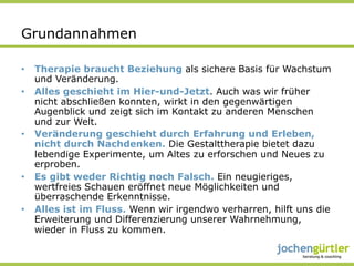 Grundannahmen

•  Therapie braucht Beziehung als sichere Basis für Wachstum
   und Veränderung.
•  Alles geschieht im Hier-und-Jetzt. Auch was wir früher
   nicht abschließen konnten, wirkt in den gegenwärtigen
   Augenblick und zeigt sich im Kontakt zu anderen Menschen
   und zur Welt.
•  Veränderung geschieht durch Erfahrung und Erleben,
   nicht durch Nachdenken. Die Gestalttherapie bietet dazu
   lebendige Experimente, um Altes zu erforschen und Neues zu
   erproben.
•  Es gibt weder Richtig noch Falsch. Ein neugieriges,
   wertfreies Schauen eröffnet neue Möglichkeiten und
   überraschende Erkenntnisse.
•  Alles ist im Fluss. Wenn wir irgendwo verharren, hilft uns die
   Erweiterung und Differenzierung unserer Wahrnehmung,
   wieder in Fluss zu kommen.
 