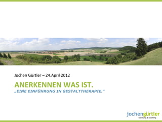 Jochen	
  Gürtler	
  –	
  24.April	
  2012	
  

ANERKENNEN	
  WAS	
  IST.	
  
„EINE EINFÜHRUNG IN GESTALTTHERAPIE.“

	
  
 