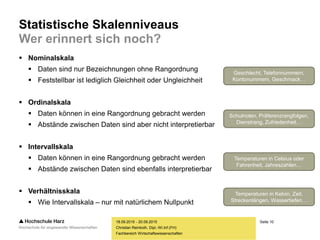 Seite 10
Fachbereich Wirtschaftswissenschaften
Statistische Skalenniveaus
Wer erinnert sich noch?
 Nominalskala
 Daten sind nur Bezeichnungen ohne Rangordnung
 Feststellbar ist lediglich Gleichheit oder Ungleichheit
 Ordinalskala
 Daten können in eine Rangordnung gebracht werden
 Abstände zwischen Daten sind aber nicht interpretierbar
 Intervallskala
 Daten können in eine Rangordnung gebracht werden
 Abstände zwischen Daten sind ebenfalls interpretierbar
 Verhältnisskala
 Wie Intervallskala – nur mit natürlichem Nullpunkt
18.09.2015 - 20.09.2015
Christian Reinboth, Dipl.-Wi.Inf.(FH)
Geschlecht, Telefonnummern,
Kontonummern, Geschmack…
Schulnoten, Präferenzrangfolgen,
Dienstrang, Zufriedenheit…
Temperaturen in Celsius oder
Fahrenheit, Jahreszahlen…
Temperaturen in Kelvin, Zeit,
Streckenlängen, Wassertiefen…
 