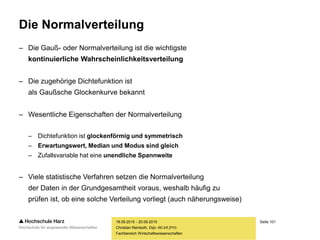Seite 101
Fachbereich Wirtschaftswissenschaften
Die Normalverteilung
– Die Gauß- oder Normalverteilung ist die wichtigste
kontinuierliche Wahrscheinlichkeitsverteilung
– Die zugehörige Dichtefunktion ist
als Gaußsche Glockenkurve bekannt
– Wesentliche Eigenschaften der Normalverteilung
– Dichtefunktion ist glockenförmig und symmetrisch
– Erwartungswert, Median und Modus sind gleich
– Zufallsvariable hat eine unendliche Spannweite
– Viele statistische Verfahren setzen die Normalverteilung
der Daten in der Grundgesamtheit voraus, weshalb häufig zu
prüfen ist, ob eine solche Verteilung vorliegt (auch näherungsweise)
18.09.2015 - 20.09.2015
Christian Reinboth, Dipl.-Wi.Inf.(FH)
 
