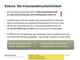 Seite 104
Fachbereich Wirtschaftswissenschaften
Exkurs: Die Irrtumswahrscheinlichkeit
– Die Irrtumswahrscheinlichkeit gibt die Wahrscheinlichkeit dafür
an, dass das Zurückweisen einer Nullhypothese falsch ist
– Je größer dieser Wert also ausfällt, umso wahrscheinlicher ist demnach,
dass ein Zurückweisen der getesteten Nullhypothese H0 ein Irrtum wäre
– Das für eine Verwerfung der H0 zu erreichende Signifikanzniveau ist
vor der Durchführung von Tests (und niemals post hoc) festzulegen
– In SPSS werden die Ergebnisse aller statistischen Tests ausnahmslos über eine
Irrtumswahrscheinlichkeit ausgegeben – das richtige Verständnis ist also wichtig
18.09.2015 - 20.09.2015
Christian Reinboth, Dipl.-Wi.Inf.(FH)
Großer Signifikanzwert = Nullhypothese beibehalten
Kleiner Signifikanzwert = Nullhypothese zurückweisen
 