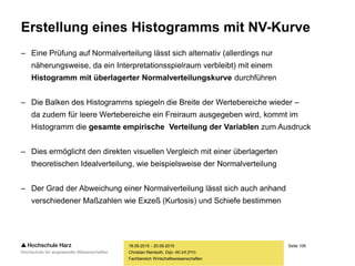 Seite 106
Fachbereich Wirtschaftswissenschaften
Erstellung eines Histogramms mit NV-Kurve
– Eine Prüfung auf Normalverteilung lässt sich alternativ (allerdings nur
näherungsweise, da ein Interpretationsspielraum verbleibt) mit einem
Histogramm mit überlagerter Normalverteilungskurve durchführen
– Die Balken des Histogramms spiegeln die Breite der Wertebereiche wieder –
da zudem für leere Wertebereiche ein Freiraum ausgegeben wird, kommt im
Histogramm die gesamte empirische Verteilung der Variablen zum Ausdruck
– Dies ermöglicht den direkten visuellen Vergleich mit einer überlagerten
theoretischen Idealverteilung, wie beispielsweise der Normalverteilung
– Der Grad der Abweichung einer Normalverteilung lässt sich auch anhand
verschiedener Maßzahlen wie Exzeß (Kurtosis) und Schiefe bestimmen
18.09.2015 - 20.09.2015
Christian Reinboth, Dipl.-Wi.Inf.(FH)
 