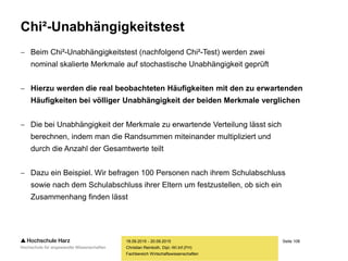 Seite 108
Fachbereich Wirtschaftswissenschaften
Chi²-Unabhängigkeitstest
 Beim Chi²-Unabhängigkeitstest (nachfolgend Chi²-Test) werden zwei
nominal skalierte Merkmale auf stochastische Unabhängigkeit geprüft
 Hierzu werden die real beobachteten Häufigkeiten mit den zu erwartenden
Häufigkeiten bei völliger Unabhängigkeit der beiden Merkmale verglichen
 Die bei Unabhängigkeit der Merkmale zu erwartende Verteilung lässt sich
berechnen, indem man die Randsummen miteinander multipliziert und
durch die Anzahl der Gesamtwerte teilt
 Dazu ein Beispiel. Wir befragen 100 Personen nach ihrem Schulabschluss
sowie nach dem Schulabschluss ihrer Eltern um festzustellen, ob sich ein
Zusammenhang finden lässt
18.09.2015 - 20.09.2015
Christian Reinboth, Dipl.-Wi.Inf.(FH)
 