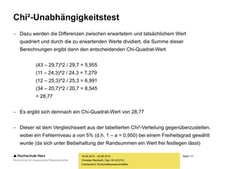 Seite 111
Fachbereich Wirtschaftswissenschaften
Chi²-Unabhängigkeitstest
 Dazu werden die Differenzen zwischen erwartetem und tatsächlichem Wert
quadriert und durch die zu erwartenden Werte dividiert, die Summe dieser
Berechnungen ergibt dann den entscheidenden Chi-Quadrat-Wert
(43 – 29,7)^2 / 29,7 = 5,955
(11 – 24,3)^2 / 24,3 = 7,279
(12 – 25,3)^2 / 25,3 = 6,991
(34 – 20,7)^2 / 20,7 = 8,545
= 28,77
 Es ergibt sich demnach ein Chi-Quadrat-Wert von 28,77
 Dieser ist dem Vergleichswert aus der tabellierten Chi²-Verteilung gegenüberzustellen,
wobei ein Fehlerniveau a von 5% (d.h. 1 – a = 0,950) bei einem Freiheitsgrad gewählt
wurde (da sich unter Beibehaltung der Randsummen ein Wert frei festlegen lässt)
18.09.2015 - 20.09.2015
Christian Reinboth, Dipl.-Wi.Inf.(FH)
 
