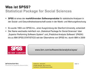 Seite 12
Fachbereich Wirtschaftswissenschaften
Was ist SPSS?
Statistical Package for Social Sciences
 SPSS ist eines der marktführenden Softwareprodukte für statistische Analysen in
der Sozial- und Gesundheitswissenschaft sowie in der Markt- und Meinungsforschung
 Es wurde 1983 von SPSS Inc., einer Ausgründung der Stanford University, entwickelt
 Der Name wechselte mehrfach von „Statistical Package for Social Sciences“ über
„Superior Performing Software System“ und „Predictive Analysis Software“ (PASW)
bis zu IBM SPSS STATISTICS seit der Übernahme von SPSS Inc. durch IBM in 2009
18.09.2015 - 20.09.2015
Christian Reinboth, Dipl.-Wi.Inf.(FH)
www.ibm.com/software/de/analytics/spss/
 