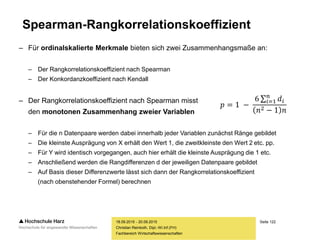 Seite 122
Fachbereich Wirtschaftswissenschaften
Spearman-Rangkorrelationskoeffizient
– Für ordinalskalierte Merkmale bieten sich zwei Zusammenhangsmaße an:
– Der Rangkorrelationskoeffizient nach Spearman
– Der Konkordanzkoeffizient nach Kendall
– Der Rangkorrelationskoeffizient nach Spearman misst
den monotonen Zusammenhang zweier Variablen
– Für die n Datenpaare werden dabei innerhalb jeder Variablen zunächst Ränge gebildet
– Die kleinste Ausprägung von X erhält den Wert 1, die zweitkleinste den Wert 2 etc. pp.
– Für Y wird identisch vorgegangen, auch hier erhält die kleinste Ausprägung die 1 etc.
– Anschließend werden die Rangdifferenzen d der jeweiligen Datenpaare gebildet
– Auf Basis dieser Differenzwerte lässt sich dann der Rangkorrelationskoeffizient
(nach obenstehender Formel) berechnen
18.09.2015 - 20.09.2015
Christian Reinboth, Dipl.-Wi.Inf.(FH)
𝑝 = 1 −
6 𝑖=1
𝑛
𝑑𝑖
𝑛2 − 1 𝑛
 