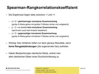 Seite 123
Fachbereich Wirtschaftswissenschaften
Spearman-Rangkorrelationskoeffizient
– Die Ergebnisse liegen stets zwischen -1 und +1
– p > 0 = gleichsinniger monotoner Zusammenhang
(große X-Werte gehen mit großen Y-Werten einher und umgekehrt)
– p ~ 0 = es besteht kein monotoner Zusammenhang
(damit kann auch kein linearer bestehen!)
– p < 0 = gegenseitiger monotoner Zusammenhang
(große X-Werte gehen mit kleinen Y-Werten einher und umgekehrt)
– Wichtig: Das Verfahren liefert nur dann genaue Resultate, wenn
keine Rangplatzbindungen (die sogenannten ties) auftreten
– Haben Beobachtungen identische Werte, ordnet man
allen identischen Daten einen Durchschnittsrang zu
18.09.2015 - 20.09.2015
Christian Reinboth, Dipl.-Wi.Inf.(FH)
 