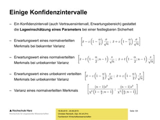 Seite 125
Fachbereich Wirtschaftswissenschaften
Einige Konfidenzintervalle
– Ein Konfidenzintervall (auch Vertrauensintervall, Erwartungsbereich) gestattet
die Lageeinschätzung eines Parameters bei einer festlegbaren Sicherheit
– Erwartungswert eines normalverteilten
Merkmals bei bekannter Varianz
– Erwartungswert eines normalverteilten
Merkmals bei unbekannter Varianz
– Erwartungswert eines unbekannt verteilten
Merkmals bei unbekannter Varianz
– Varianz eines normalverteilten Merkmals
18.09.2015 - 20.09.2015
Christian Reinboth, Dipl.-Wi.Inf.(FH)
 