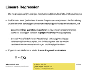 Seite 130
Fachbereich Wirtschaftswissenschaften
Lineare Regression
– Die Regressionsanalyse ist das meistverwendete multivariate Analyseverfahren
– Im Rahmen einer (einfachen) linearen Regressionsanalyse wird die Beziehung
zwischen einer abhängigen und einer unabhängigen Variablen untersucht, um
– Zusammenhänge quantitativ darzustellen und zu erklären (Ursachenanalyse)
– Werte der abhängigen Variablen zu prognostizieren (Wirkungsprognose)
– Beispiel: Wie verändert sich die Absatzmenge (abhängige Variable) bei
Veränderungen am Produktpreis, den Werbeausgaben oder der Anzahl
der öffentlichen Verkaufsveranstaltungen (unabhängige Variablen)?
– Ergebnis des Verfahrens ist die lineare Regressionsfunktion
Y = f(X)
18.09.2015 - 20.09.2015
Christian Reinboth, Dipl.-Wi.Inf.(FH)
 